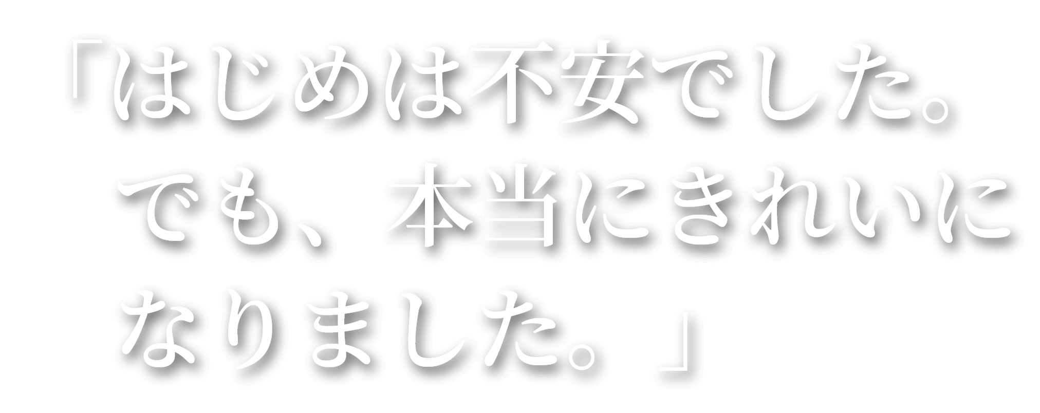 「はじめは不安でした。でも、本当にきれいになりました。」